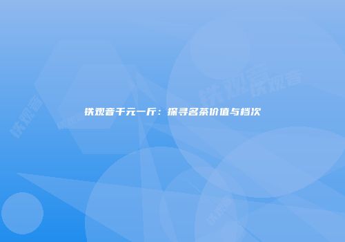 铁观音千元一斤：探寻名茶价值与档次