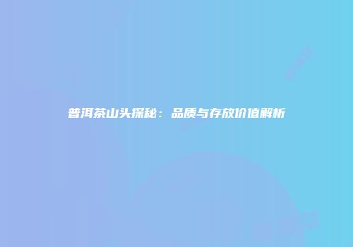 普洱茶山头探秘：品质与存放价值解析