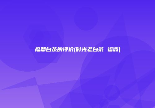 福鼎白茶的评价(时光老白茶 福鼎)