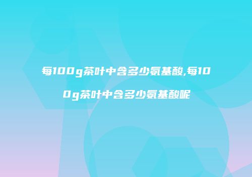 每100g茶叶中含多少氨基酸,每100g茶叶中含多少氨基酸呢