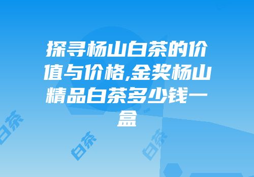 探寻杨山白茶的价值与价格,金奖杨山精品白茶多少钱一盒