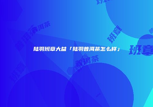 陆羽班章大益「陆羽普洱茶怎么样」