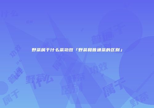 野茶属于什么茶功效「野茶和普通茶的区别」