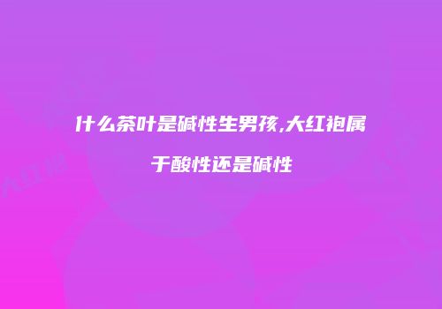 什么茶叶是碱性生男孩,大红袍属于酸性还是碱性