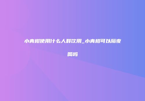 小青柑使用什么人群饮用_小青柑可以隔夜喝吗