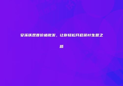安溪铁观音价格批发，让你轻松开启茶叶生意之路