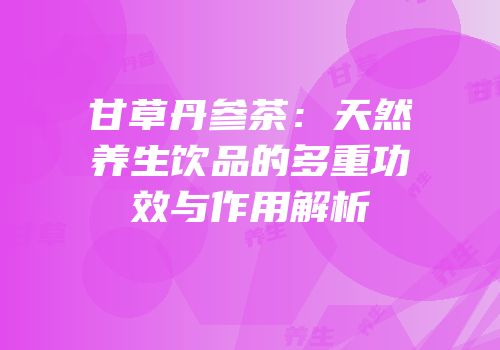 甘草丹参茶：天然养生饮品的多重功效与作用解析