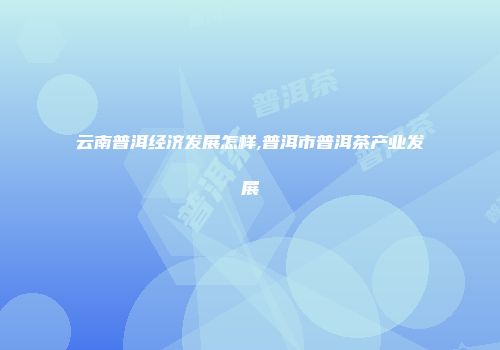 云南普洱经济发展怎样,普洱市普洱茶产业发展