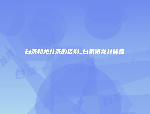 白茶和龙井茶的区别_白茶跟龙井味道