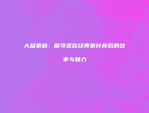 大益茶韵：探寻多款经典茶叶背后的故事与魅力
