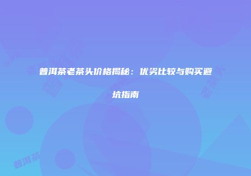 普洱茶老茶头价格揭秘：优劣比较与购买避坑指南