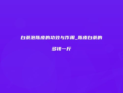 白茶泡陈皮的功效与作用_陈皮白茶的多钱一斤