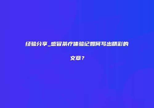 经验分享_感冒茶疗体验记如何写出精彩的文章？