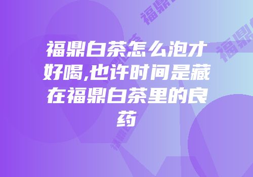 福鼎白茶怎么泡才好喝,也许时间是藏在福鼎白茶里的良药