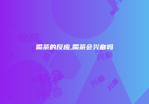 喝茶的反应,喝茶会兴奋吗
