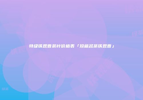 特级铁观音茶叶价格表「珍藏名茶铁观音」