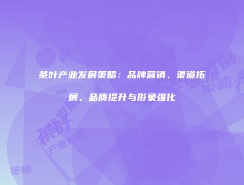 茶叶产业发展策略：品牌营销、渠道拓展、品质提升与形象强化