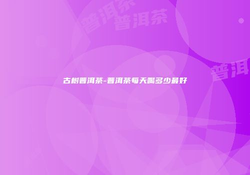 古树普洱茶-普洱茶每天喝多少最好