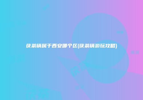 茯茶镇属于西安哪个区(茯茶镇游玩攻略)