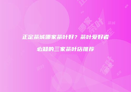 正定茶城哪家茶叶好？茶叶爱好者必知的三家茶叶店推荐