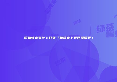 喝碧螺春有什么好处「碧螺春上火还是降火」