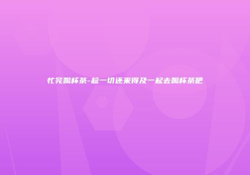 忙完喝杯茶-趁一切还来得及一起去喝杯茶吧