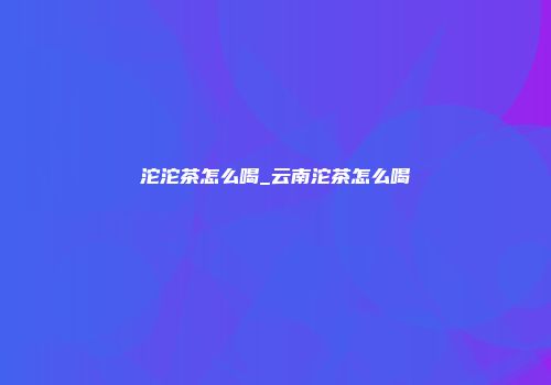 沱沱茶怎么喝_云南沱茶怎么喝