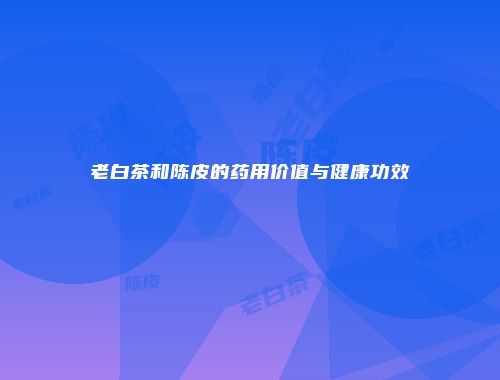 老白茶和陈皮的药用价值与健康功效