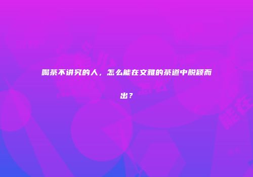 喝茶不讲究的人，怎么能在文雅的茶道中脱颖而出？
