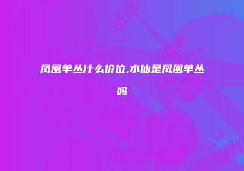 凤凰单丛什么价位,水仙是凤凰单丛吗