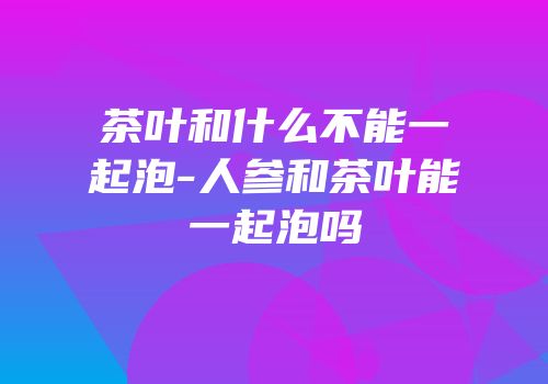 茶叶和什么不能一起泡-人参和茶叶能一起泡吗