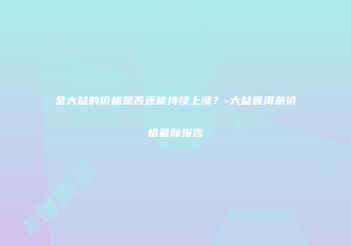 金大益的价格是否还能持续上涨？-大益普洱茶价格最新报告
