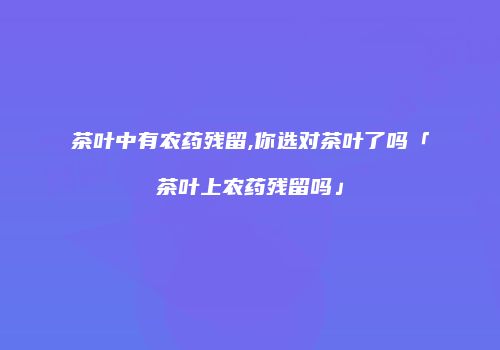 茶叶中有农药残留,你选对茶叶了吗「茶叶上农药残留吗」