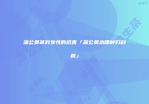 蒲公英茶对女性的危害「蒲公英治哪种妇科病」