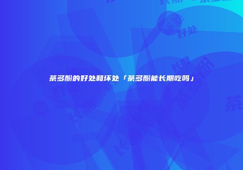 茶多酚的好处和坏处「茶多酚能长期吃吗」
