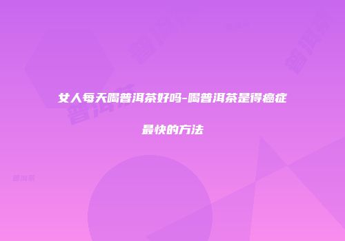 女人每天喝普洱茶好吗-喝普洱茶是得癌症最快的方法