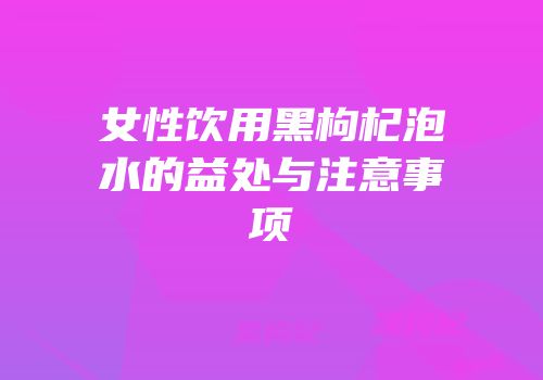 女性饮用黑枸杞泡水的益处与注意事项