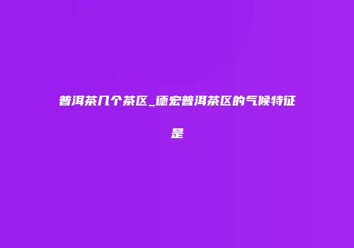 普洱茶几个茶区_德宏普洱茶区的气候特征是