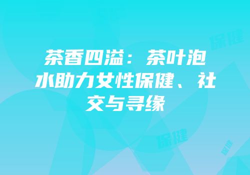 茶香四溢：茶叶泡水助力女性保健、社交与寻缘