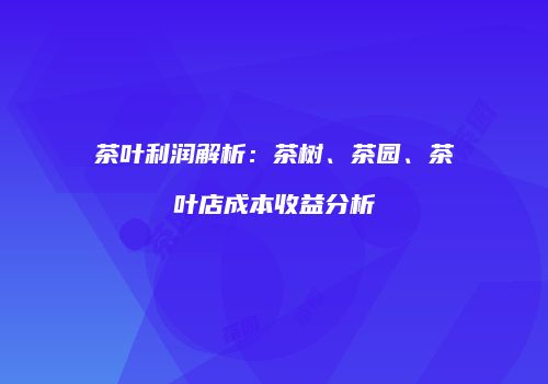 茶叶利润解析：茶树、茶园、茶叶店成本收益分析