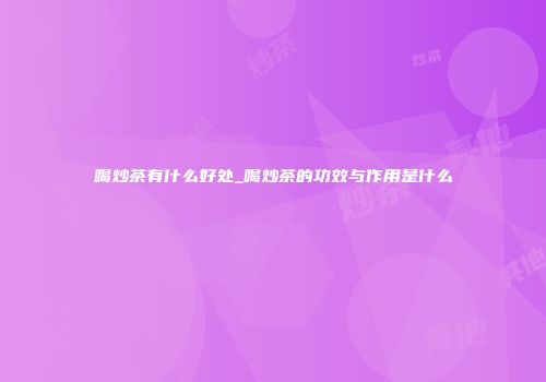 喝炒茶有什么好处_喝炒茶的功效与作用是什么