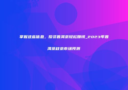 掌握这些信息，投资普洱茶轻松赚钱_2023年普洱茶秋茶市场预测