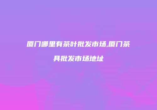 厦门哪里有茶叶批发市场,厦门茶具批发市场地址
