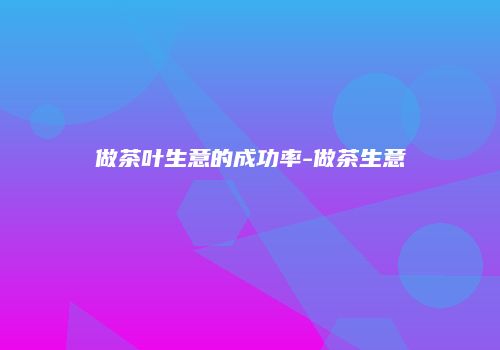做茶叶生意的成功率-做茶生意