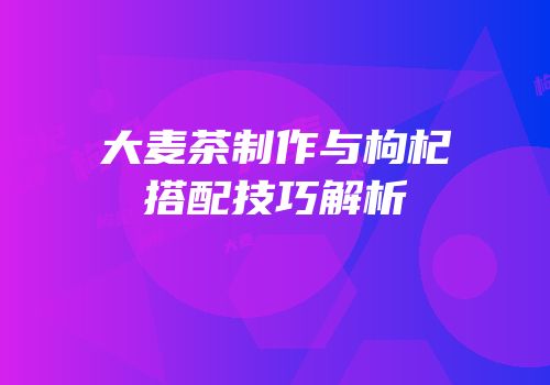 大麦茶制作与枸杞搭配技巧解析