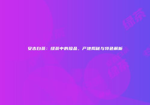安吉白茶：绿茶中的珍品，产地揭秘与特色解析