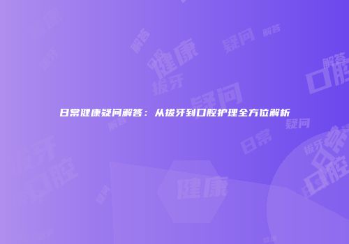 日常健康疑问解答：从拔牙到口腔护理全方位解析