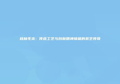 桂林毛尖：传统工艺与创新精神铸就的茶艺传奇