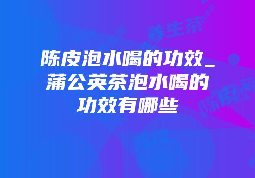 陈皮泡水喝的功效_蒲公英茶泡水喝的功效有哪些