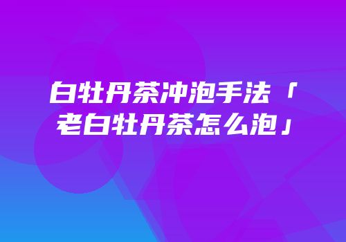 白牡丹茶冲泡手法「老白牡丹茶怎么泡」